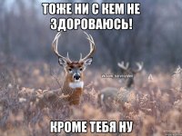 Тоже ни с кем не здороваюсь! Кроме тебя ну