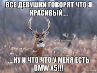 все девушки говорят что я красивый.... ....ну и что что у меня есть BMW X5!!!