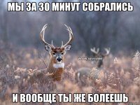 Мы за 30 минут собрались И вообще ты же болеешь