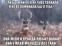 если бы я ничего не чувствовала я не вспоминала бы о тебе! Она меня и правда любит,какая она у меня молодец все таки.