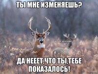 ты мне изменяешь? да нееет,что ты,тебе показалось!