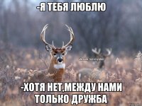 -Я тебя люблю -Хотя нет,между нами только дружба