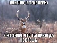 КОНЕЧНО Я ТЕБЕ ВЕРЮ Я ЖЕ ЗНАЮ, ЧТО ТЫ НИКОГДА НЕ ВРЕШЬ