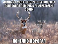 -Милый,я уйду к подруге на ночь,она попросила помочь с рефератом,не звони Конечно дорогая