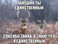 канешно ты единственный спасибо зайка, я знаю, что я единственный