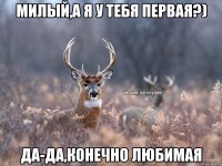 Милый,а я у тебя первая?) да-да,конечно любимая