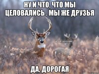 НУ И ЧТО, ЧТО МЫ ЦЕЛОВАЛИСЬ . МЫ ЖЕ ДРУЗЬЯ ДА, ДОРОГАЯ