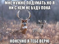 мне нужно подумать,но я ни с кем не буду пока конечно,я тебе верю