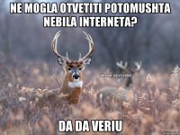 ne mogla otvetiti potomushta nebila interneta? da da veriu