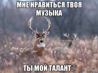 Мне нравиться твоя музыка Ты мой талант:*