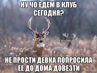 ну чо едем в клуб сегодня? Не прости девка попросила ее до дома довезти