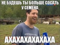 Не будешь ты больше сосать у Семена Ахахахахахаха