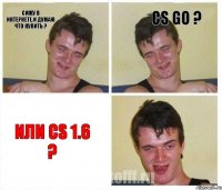 сижу в интернете.И думаю что купить ? cs go ? или cs 1.6 ?