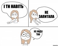 і ти навіть не запитала не надо так