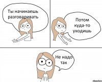 Ты начинаешь разговаривать Потом куда-то уходишь Не надо так