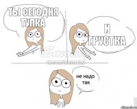 ты сегодня тупка и грустка