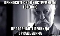 Приносите свои инструменты Евгению Не огорчайте Леонида Оркадьевича