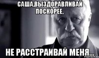 Саша,выздоравливай поскорее, Не расстраивай меня...