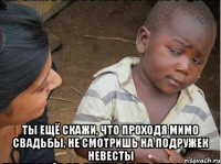  Ты ещё скажи, что проходя мимо свадьбы, не смотришь на подружек невесты