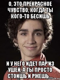 О, это прекрасное чувство, когда ты кого-то бесишь и у него идет пар из ушей, а ты просто стоишь и ржешь....