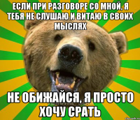 ЕСЛИ ПРИ РАЗГОВОРЕ СО МНОЙ, Я ТЕБЯ НЕ СЛУШАЮ И ВИТАЮ В СВОИХ МЫСЛЯХ НЕ ОБИЖАЙСЯ, Я ПРОСТО ХОЧУ СРАТЬ