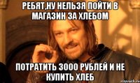 Ребят,ну нельзя пойти в магазин за хлебом потратить 3000 рублей и не купить хлеб