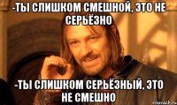 -Ты слишком смешной, это не серьёзно -Ты слишком серьёзный, это не смешно