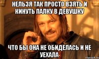 Нельзя так просто взять и кинуть палку в девушку что бы она не обиделась и не уехала