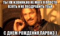 Ты уж извини,но не могу я просто взять и не поздравить тебя С Днем Рождения,Парвиз )