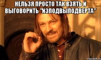 Нельзя просто так взять и выговорить "Изподвыподверта" 