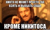 никто не может просто так взять и выебать Саша Кроме Никитоса