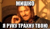 Мишко Я руку трахну твою