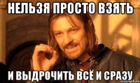 Нельзя просто взять И выдрочить всё и сразу