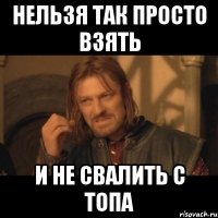 нельзя так просто взять и не свалить с топа