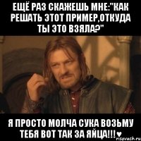 ещё раз скажешь мне:"как решать этот пример,откуда ты это взяла?" я просто молча сука возьму тебя вот так за яйца!!!♥