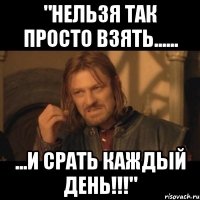 "НЕЛЬЗЯ ТАК ПРОСТО ВЗЯТЬ...... ...И СРАТЬ КАЖДЫЙ ДЕНЬ!!!"