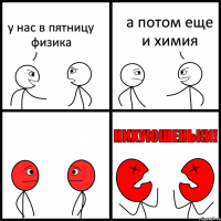 у нас в пятницу физика а потом еще и химия