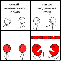 слухай черніговського не було а ти шо бердичівське купив