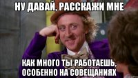 Ну давай, расскажи мне Как много ты работаешь, особенно на совещаниях