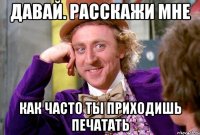 Давай. расскажи мне как часто ты приходишь печатать