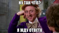 ну так что? я жду ответа