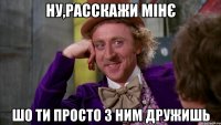 ну,расскажи мінє шо ти просто з ним дружишь