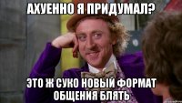 Ахуенно я придумал? Это ж суко НОВЫЙ ФОРМАТ ОБЩЕНИЯ БЛЯТЬ