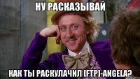 Ну расказывай Как ты раскулачил [FTP]-Angela?