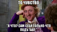 То чувство "я что? сам себя только-что подъ*бал."