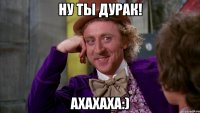 Ну ты дурак! Ахахаха:)