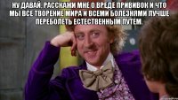 Ну давай, расскажи мне о вреде прививок и что мы все творение мира и всеми болезнями лучше переболеть естественным путем. 