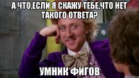 а что,если я скажу тебе,что нет такого ответа? умник фигов