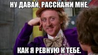 Ну давай, расскажи мне, как я ревную к тебе.