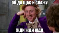 Ой да щас и скажу Жди жди жди